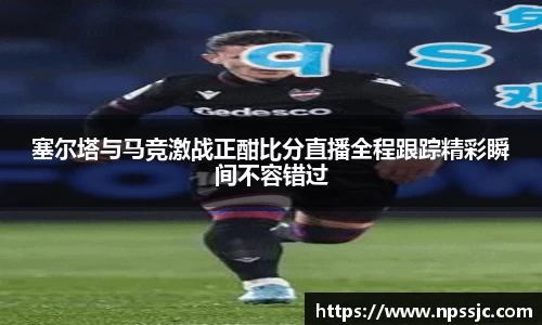 塞尔塔与马竞激战正酣比分直播全程跟踪精彩瞬间不容错过